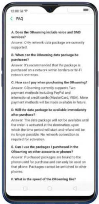A. Does the ORoaming include voice and SMS services? Answer: Only network data package are currently supported. B. When can the ORoaming data package be purchased? Answer: It's recommended that the package is purchased on a network within borders or WiFi network overseas. C. How can I pay when purchasing the ORoaming? Answer: ORoaming currently supports Two payment methods including PayPal and international credit cards (MasterCard, VISA). More payment methods will be made available in future. D. Will the data package be available immediately after purchase? Answer: The data package will not be available until the order is activated at the destination, upon which the time period will start and refund will be no longer possible. No network connection is required for activation. E. Can I use the packages I purchased in the ORoaming on other accounts or phones? Answer: Purchased packages are bound to the phone used for purchase and can only be used on that phone. Packages cannot be switched to other phones. F. What is the speed of the ORoaming like?