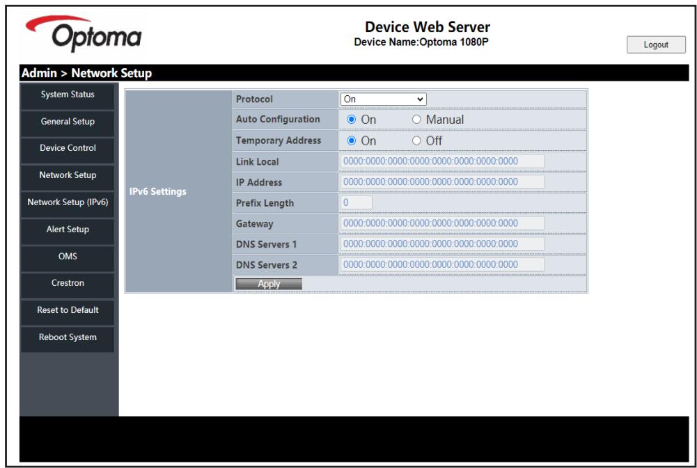 Device Web Server Device Name:Optoma 1080P Login Admin > Network Setup System Status General Setup Device Control Network Setup Network Setup (IPv6) Alert Setup OMS Crestron Reset to Default Reboot System IPv6 Settings Protocol On Auto Configuration On Manual Temporary Address On Off Link Local 0000:0000:0000:0000:0000:0000:0000:0000 IP Address 0000:0000:0000:0000:0000:0000:0000:0000 Prefix Length 0 Gateway 0000:0000:0000:0000:0000:0000:0000:0000 DNS Servers 1 0000:0000:0000:0000:0000:0000:0000:0000 DNS Servers 2 0000:0000:0000:0000:0000:0000:0000:0000 Apply
