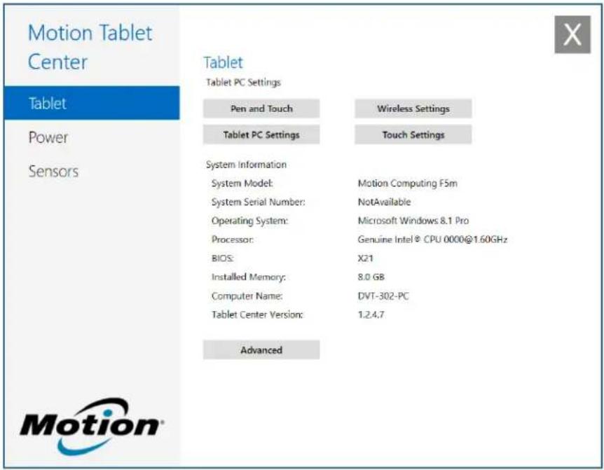 Motion Tablet Center Tablet Tablet PC Settings Pen and Touch Wireless Settings Tablet PC Settings Touch Settings System Information System Model: Motion Computing F5m System Serial Number: NotAvailable Operating System: Microsoft Windows 8.1 Pro Processor: Genuine Intel® CPU 0000@1.60GHz BIOS: X21 Installed Memory: 8.0 GB Computer Name: DVT-302-PC Tablet Center Version: 1.24.7 Advanced Motion®