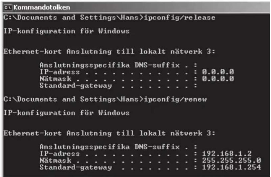 C:\Documents and Settings\Hans>ipconfig/release IP-konfiguration för Windows Ethernet-kort Anslutning till lokalt nätverk 3: Anslutningsspecifika DNS-suffix . : IP-adress . . . . . . . . . . . . . : 0.0.0.0 Nätmask . . . . . . . . . . . . . : 0.0.0.0 Standard-gateway . . . . . . . . . . C:\Documents and Settings\Hans>ipconfig/renew IP-konfiguration för Windows Ethernet-kort Anslutning till lokalt nätverk 3: Anslutningsspecifika DNS-suffix . : IP-adress . . . . . . . . . . . . : 192.168.1.2 Nätmask . . . . . . . . . . . . : 255.255.255.0 Standard-gateway . . . . . . . . : 192.168.1.254