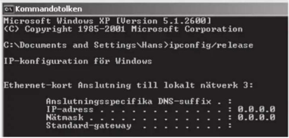 Kommandotolken Microsoft Windows XP [Version 5.1.2600] Copyright 1985-2001 Microsoft Corporation C:\Documents and Settings\Hans>ipconfig/release IP-konfiguration för Windows Ethernet-kort Anslutning till lokalt nätverk 3: Anslutningsspecifika DNS-suffix . : IP-adress . . . . . . . . . . . . . : 0.0.0.0 Nätmask . . . . . . . . . . . . . : 0.0.0.0 Standard-gateway . . . . . . . . . :