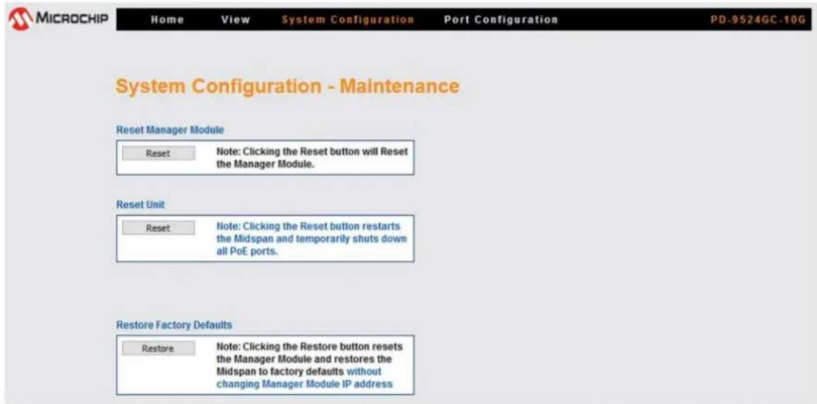 MICROCHIP Home View System Configuration Port Configuration PD-9524GC-10G System Configuration - Maintenance Reset Manager Module Reset Note: Clicking the Reset button will Reset the Manager Module. Reset Unit Reset Note: Clicking the Reset button restarts the Midspan and temporarily shuts down all PoE ports. Restore Factory Defaults Restore Note: Clicking the Restore button resets the Manager Module and restores the Midspan to factory defaults without changing Manager Module IP address