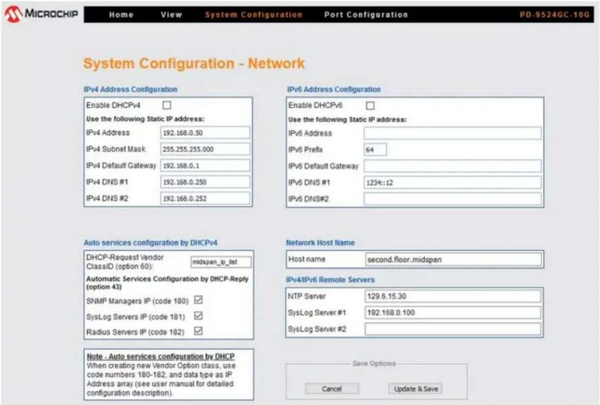 MICROCHIP Home View System Configuration Port Configuration PD-9524GC-10G System Configuration - Network IPv4 Address Configuration Enable DHCPv4 Use the following Static IP address: IPv4 Address 192.168.0.50 IPv4 Subnet Mask 255.255.255.000 IPv4 Default Gateway 192.168.0.1 IPv4 DNS #1 192.168.0.250 IPv4 DNS #2 192.168.0.252 IPv6 Address Configuration Enable DHCPv6 Use the following Static IP address: IPv6 Address IPv6 Prefix 64 IPv6 Default Gateway IPv6 DNS #1 123k:12 IPv6 DNS#2 Auto services configuration by DHCPv4 DHCP-Request Vendor midspan_ip_list ClassID (option 60): Automatic Services Configuration by DHCP-Reply (option 43) SNMP Managers IP (code 180) SysLog Servers IP (code 181) Radius Servers IP (code 182) Network Host Name Host name second.floor.midspan IPv4IPv6 Remote Servers NTP Server 129.6.15.30 SysLog Server #1 192.168.0.100 SysLog Server #2 Note - Auto services configuration by DHCP When creating new Vendor Option class, use code numbers 180-182, and data type as iP Address array (see user manual for detailed configuration description). Save Options Cancel Update & Save