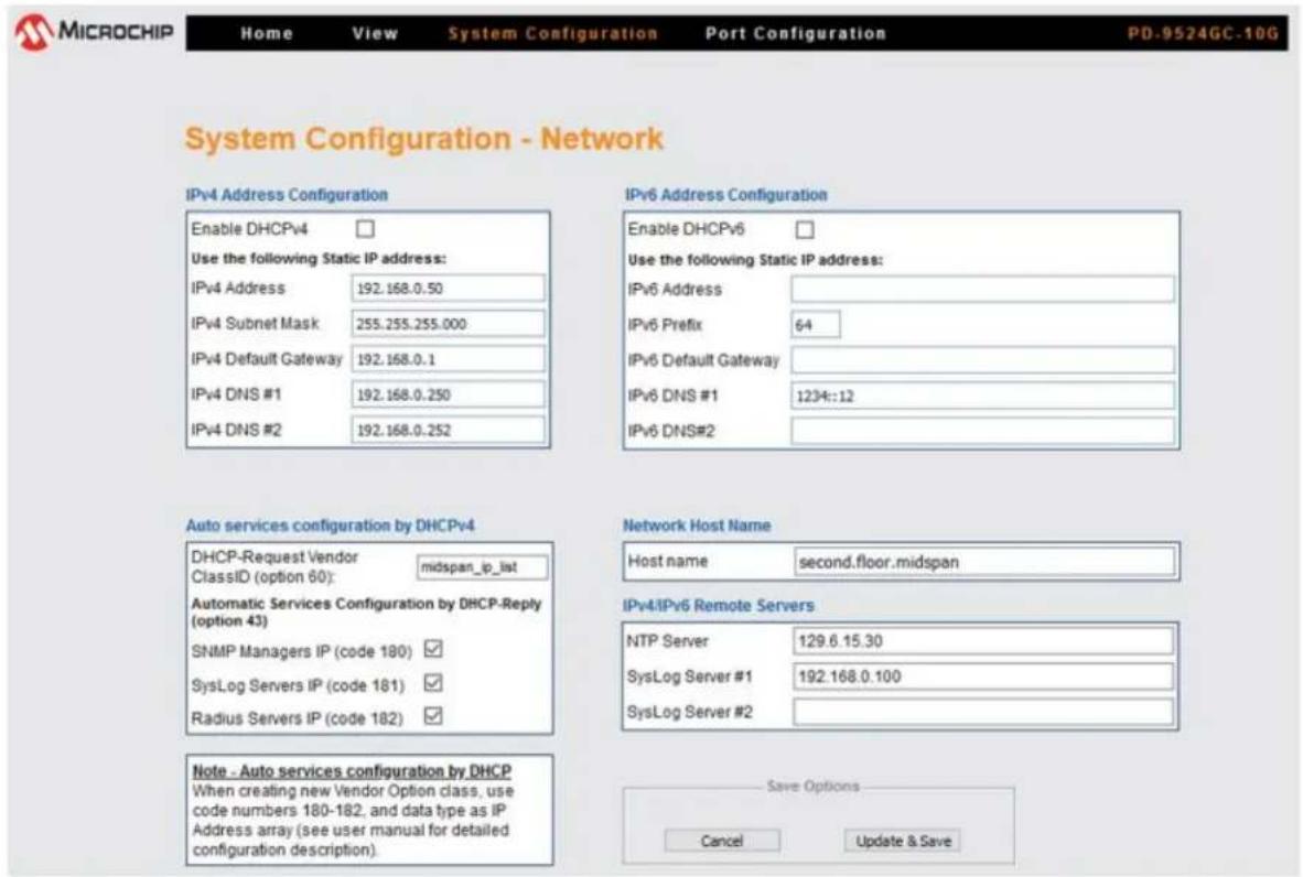 MICROCHIP Home View System Configuration Port Configuration PD-9524GC-10G System Configuration - Network IPv4 Address Configuration Enable DHCPv4 Use the following Static IP address: IPv4 Address 192.168.0.50 IPv4 Subnet Mask 255.255.255.000 IPv4 Default Gateway 192.168.0.1 IPv4 DNS #1 192.168.0.250 IPv4 DNS #2 192.168.0.252 IPv6 Address Configuration Enable DHCPv6 Use the following Static IP address: IPv6 Address IPv6 Prefix 64 IPv6 Default Gateway IPv6 DNS #1 1234::12 IPv6 DNS#2 Auto services configuration by DHCPv4 DHCP-Request Vendor midspan_ip_list ClassID (option 60): Automatic Services Configuration by DHCP-Reply (option 43) SNMP Managers IP (code 180) SysLog Servers IP (code 181) Radius Servers IP (code 182) Network Host Name Host name second.floor.midspan IPv4:IPv6 Remote Servers NTP Server 129.6.15.30 SysLog Server #1 192.168.0.100 SysLog Server #2 Note - Auto services configuration by DHCP When creating new Vendor Option class, use code numbers 180-182, and data type as IP Address array (see user manual for detailed configuration description). Save Options Cancel Update & Save