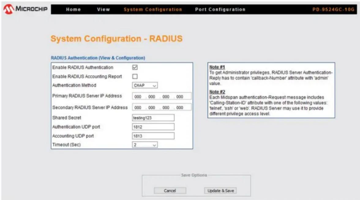 MICROCHIP Home View System Configuration Port Configuration PD-9524GC-10G System Configuration - RADIUS RADIUS Authentication (View & Configuration) Enable RADIUS Authentication ✓ Enable RADIUS Accounting Report □ Authentication Method CHAP ✓ Primary RADIUS Server IP Address 000 . 000 . 000 . 000 Secondary RADIUS Server IP Address 000 . 000 . 000 . 000 Shared Secret testing123 Authentication UDP port 1812 Accounting UDP port 1813 Timeout (Sec) 2 ✓ Note #1 To get Administrator privileges, RADIUS Server Authentication- Reply has to contain 'callback-Number' attribute with 'admin' value. Note #2 Each Midspan authentication-Request message includes 'Calling-Station-ID' attribute with one of the following values: 'telnet', 'ssh' or 'web'. RADIUS Server may use it to provide different privilege access level. Save Options Cancel Update & Save