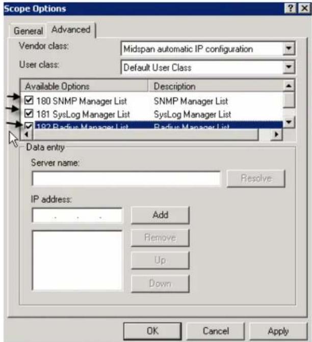 Scope Options General Advanced Vendor class: Midspan automatic IP configuration User class: Default User Class Available Options Description 180 SNMP Manager List SNMP Manager List 181 SysLog Manager List SysLog Manager List 182 Radius Manager List Radius Manager List Data entry Server name: Resolve IP address: Add Remove Up Down OK Cancel Apply