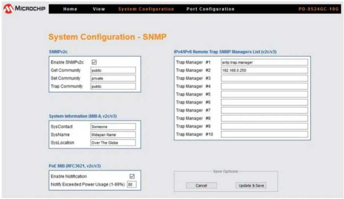 MICROCHIP Home View System Configuration Port Configuration PD-9524GC-10G System Configuration - SNMP SNMPv2c Enable SNMPv2c ✓ Get Community public Set Community private Trap Community public System Information (MIB-II, v2c/v3) SysContact Someone SysName Midspan Name SysLocation Over The Globe PoE MIB (RFC3621, v2c/v3) Enable Notification ✓ Notify Exceeded Power Usage (1-99%) 80 IPv4/IPv6 Remote Trap SNMP Managers List (v2c/v3) Trap Manager #1 sntp.trap.manager Trap Manager #2 192.168.0.250 Trap Manager #3 Trap Manager #4 Trap Manager #5 Trap Manager #6 Trap Manager #7 Trap Manager #8 Trap Manager #9 Trap Manager #10 Save Options Cancel Update & Save