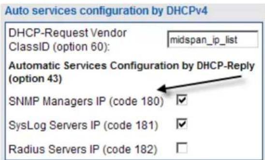 Auto services configuration by DHCPv4 DHCP-Request Vendor ClassID (option 60): midspan_ip_list Automatic Services Configuration by DHCP-Reply (option 43) SNMP Managers IP (code 180) ✓ SysLog Servers IP (code 181) ✓ Radius Servers IP (code 182) □