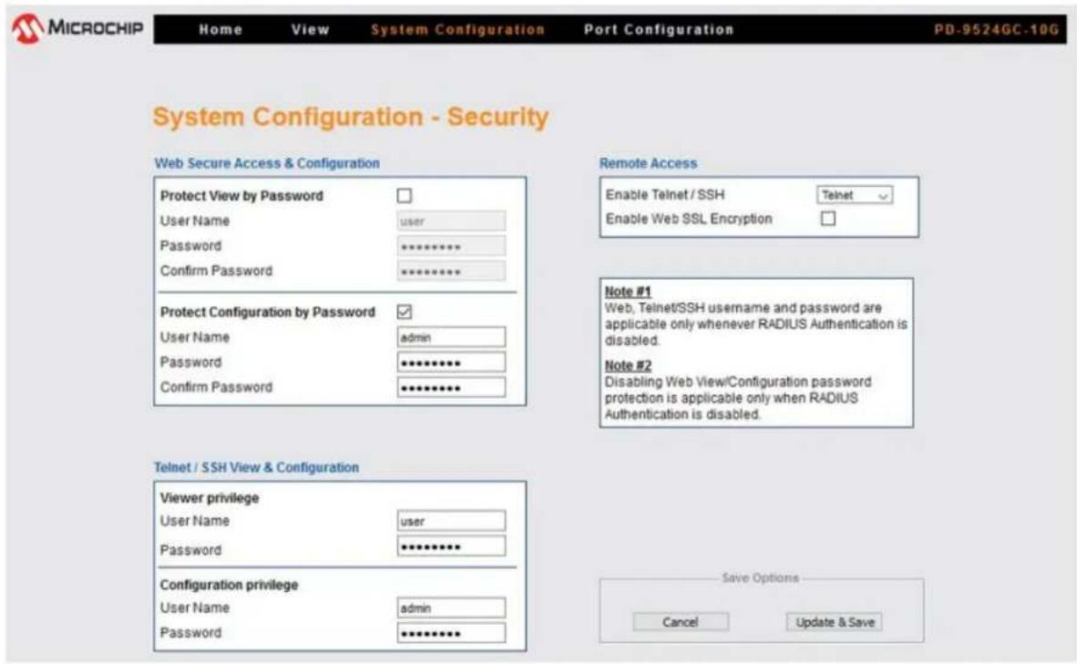 MICROCHIP Home View System Configuration Port Configuration PD-9524GC-10G System Configuration - Security Web Secure Access & Configuration Protect View by Password User Name user Password ********** Confirm Password ********** Protect Configuration by Password User Name admin Password ********** Confirm Password ********** Remote Access Enable Telnet / SSH Telnet Enable Web SSL Encryption Note #1 Web, Telnet/SSH username and password are applicable only whenever RADIUS Authentication is disabled. Note #2 Disabling Web View/Configuration password protection is applicable only when RADIUS Authentication is disabled. Telnet / SSH View & Configuration Viewer privilege User Name user Password ********** Configuration privilege User Name admin Password ********** Save Options Cancel Update & Save