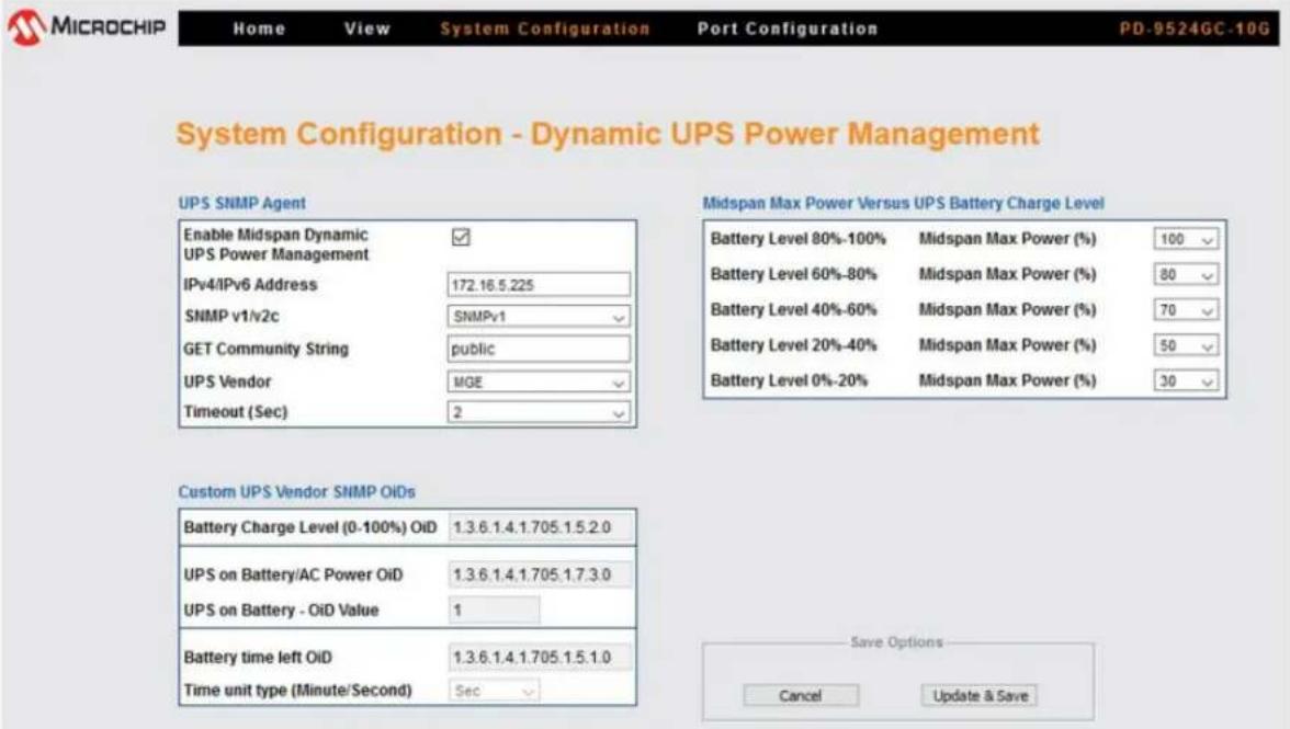 MICROCHIP Home View System Configuration Port Configuration PD-9524GC-10G System Configuration - Dynamic UPS Power Management UPS SNMP Agent Enable Midspan Dynamic ✓ UPS Power Management IPv4/IPv6 Address 172.16.5.225 SNMP v1/v2c SNMPv1 GET Community String public UPS Vendor MGE Timeout (Sec) 2 Custom UPS Vendor SNMP OIDs Battery Charge Level (0-100%) OiD 1.3.6.1.4.1.705.1.5.2.0 UPS on Battery/AC Power OiD 1.3.6.1.4.1.705.1.7.3.0 UPS on Battery - OiD Value 1 Battery time left OiD 1.3.6.1.4.1.705.1.5.1.0 Time unit type (Minute/Second) Sec Midspan Max Power Versus UPS Battery Charge Level Battery Level 80%-100% Midspan Max Power (%) 100 Battery Level 60%-80% Midspan Max Power (%) 80 Battery Level 40%-60% Midspan Max Power (%) 70 Battery Level 20%-40% Midspan Max Power (%) 50 Battery Level 0%-20% Midspan Max Power (%) 30 Save Options Cancel Update & Save