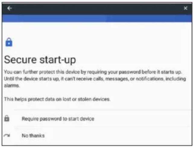 Secure start-up You can further protect this device by requiring your password before it starts up. Until the device starts up, it can't receive calls, messages, or notifications, including alarms. This helps protect data on lost or stolen devices. Require password to start device No thanks