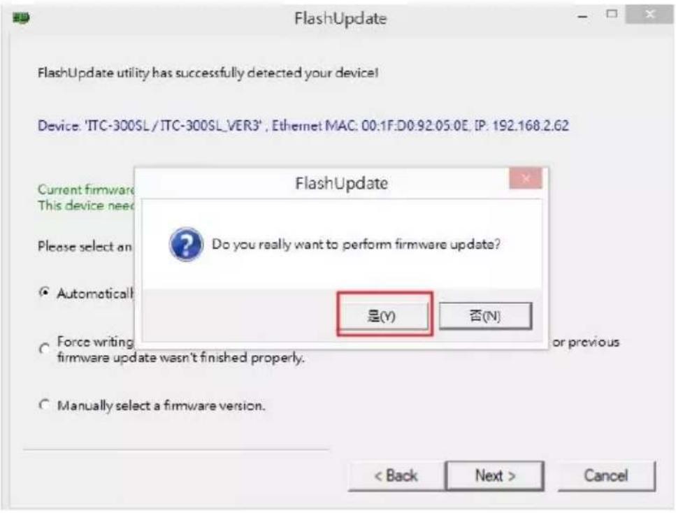 FlashUpdate FlashUpdate utility has successfully detected your device! Device: 'ITC-300SL / ITC-300SL_VER3', Ethernet MAC: 00.1F:D0.92.05.0E, IP: 192.168.2.62 Current firmware This device need Please select an Automatically Force writing firmware update wasn't finished properly. Manually select a firmware version. FlashUpdate Do you really want to perform firmware update? 是(Y) 否(N) < Back Next > Cancel