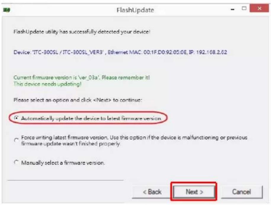 FlashUpdate FlashUpdate utility has successfully detected your device! Device: 'JTC-300SL / JTC-300SL_VER3', Ethernet MAC: 00.1F.D0.92.05.0E, IP: 192.168.2.62 Current firmware version is 'ver_03a'. Please remember it! This device needs updating! Please select an option and click to continue: ● Automatically update the device to latest firmware version ○ Force writing latest firmware version. Use this option if the device is malfunctioning or previous firmware update wasn't finished properly. ○ Manually select a firmware version. < Back Next > Cancel