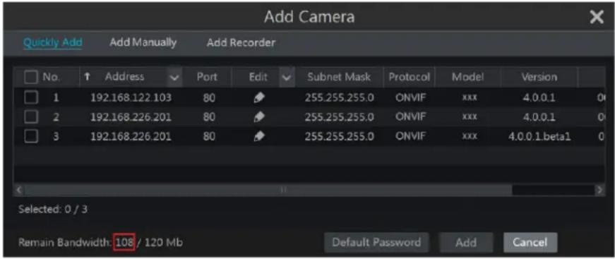 Add Camera Quickly Add Add Manually Add Recorder No. Address Port Edit Subnet Mask Protocol Model Version 1 192.168.122.103 80 255.255.255.0 ONVIF xxx 4.0.0.1 0 2 192.168.226.201 80 255.255.255.0 ONVIF xxx 4.0.0.1 0 3 192.168.226.201 80 255.255.255.0 ONVIF xxx 4.0.0.1.betal 0 Selected: 0 / 3 Remain Bandwidth: 108 / 120 Mb Default Password Add Cancel