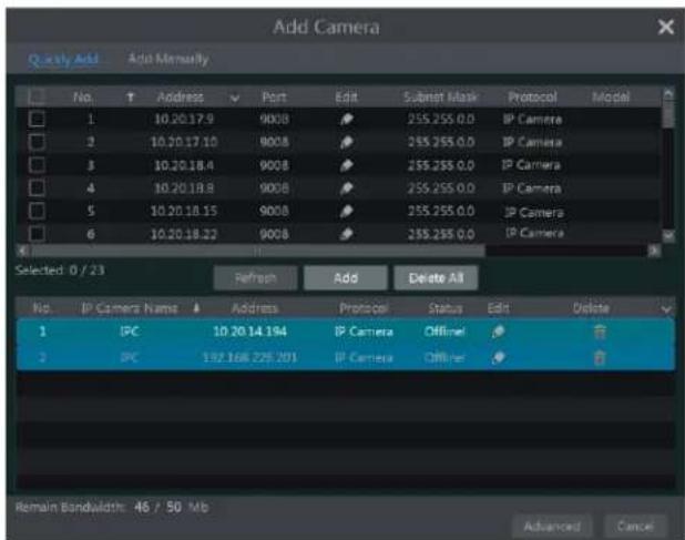 Add Camera Q ually Add Add Manually No. Address Port Edit Subtest Mask Protocol Model 1 10.20.17.9 9008 255.255.0.0 IP Camera 2 10.20.17.10 9008 255.255.0.0 IP Camera 3 10.20.18.4 9008 255.255.0.0 IP Camera 4 10.20.18.8 9008 255.255.0.0 IP Camera 5 10.20.18.15 9008 255.255.0.0 IP Camera 6 10.20.18.22 9008 255.255.0.0 IP Camera Selected: 0 / 23 Refresh Add Delete All No. IP Camera Name Address Protocol Status Edit Delete 1 IPC 10.20.14.194 IP Camera Offimer 2 IPC 192.168.225.201 IP Camera Offimer Remain Bandwidth: 46 / 50 Mb Advanced Cancel