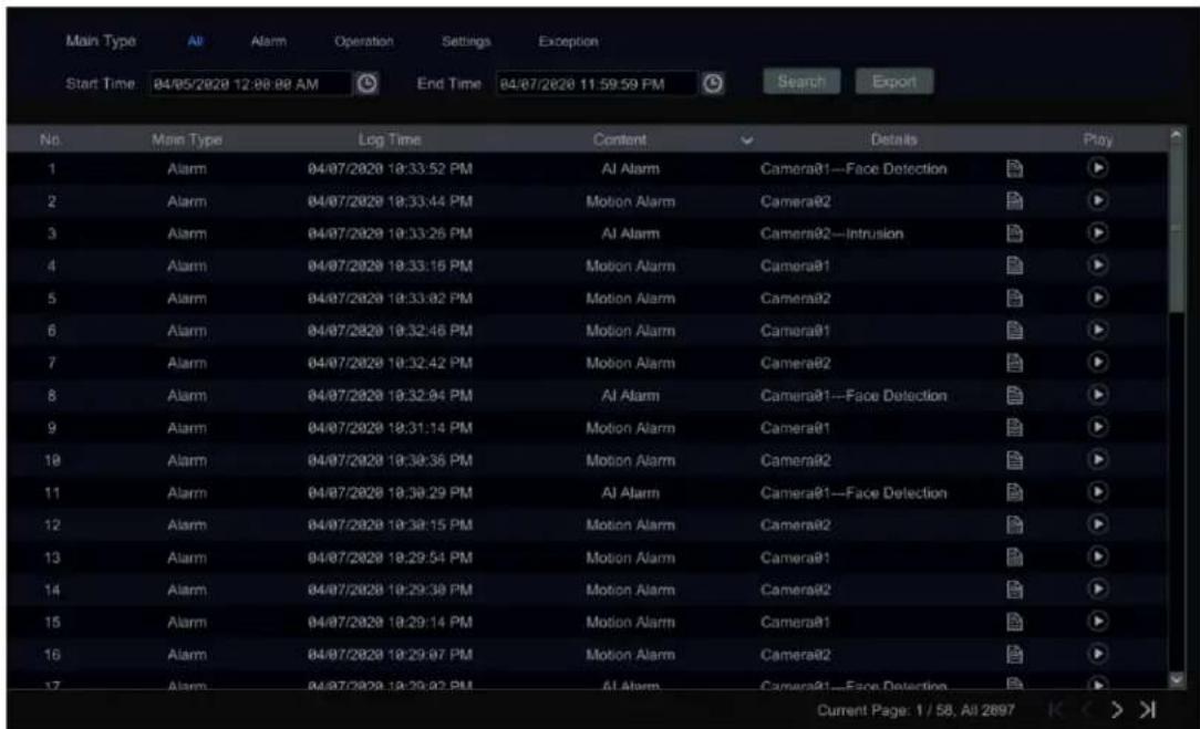 Main Type All Alarm Operation Settings Exception Start Time 04/05/2020 12:08:08 AM End Time 04/07/2020 11:59:59 PM Search Export No. Main Type Log Time Content Details Play 1 Alarm 04/07/2020 18:33:52 PM Al Alarm Camera@1—Face Detection 2 Alarm 04/07/2020 18:33:44 PM Motion Alarm Camera@2 3 Alarm 04/07/2020 18:33:25 PM Al Alarm Camera@2—Intrusion 4 Alarm 04/07/2020 18:33:16 PM Motion Alarm Camera@1 5 Alarm 04/07/2020 18:33:02 PM Motion Alarm Camera@2 6 Alarm 04/07/2020 18:32:46 PM Motion Alarm Camera@1 7 Alarm 04/07/2020 18:32:42 PM Motion Alarm Camera@2 8 Alarm 04/07/2020 18:32:04 PM Al Alarm Camera@1—Face Detection 9 Alarm 04/07/2020 18:31:14 PM Motion Alarm Camera@1 10 Alarm 04/07/2020 18:38:36 PM Motion Alarm Camera@2 11 Alarm 04/07/2020 18:38:29 PM Al Alarm Camera@1—Face Detection 12 Alarm 04/07/2020 18:38:15 PM Motion Alarm Camera@2 13 Alarm 04/07/2020 18:29:54 PM Motion Alarm Camera@1 14 Alarm 04/07/2020 18:29:38 PM Motion Alarm Camera@2 15 Alarm 04/07/2020 18:29:14 PM Motion Alarm Camera@1 16 Alarm 04/07/2020 18:29:07 PM Motion Alarm Camera@2 17 Alarm 04/07/2020 18:29:02 PM Al Alarm Camera@1—Face Detection Current Page: 1 / 58, All 2697 K < >