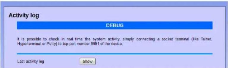 Activity log DEBUG It is possible to check in real time the system activity, simply connecting a socket terminal (like Teinet, Hyperterminal or Putty) to tcp port number 9991 of the device. Last activity log Show