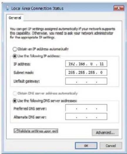 Local Area Connection Status General You can get IP settings assigned automatically if your network supports this capability. Otherwise, you need to ask your network administrator for the appropriate IP settings. ○ Obtain an IP address automatically ● Use the following IP address: IP address: 192 . 168 . 0 . 11 Subset mask: 255 . 255 . 255 . 0 Default gateway: . ○ Obtain DNS server address automatically ● Use the following DNS server addresses: Preferred DNS server: . Alternate DNS server: . ✓ Validate settings upon exit Advanced... OK Cancel