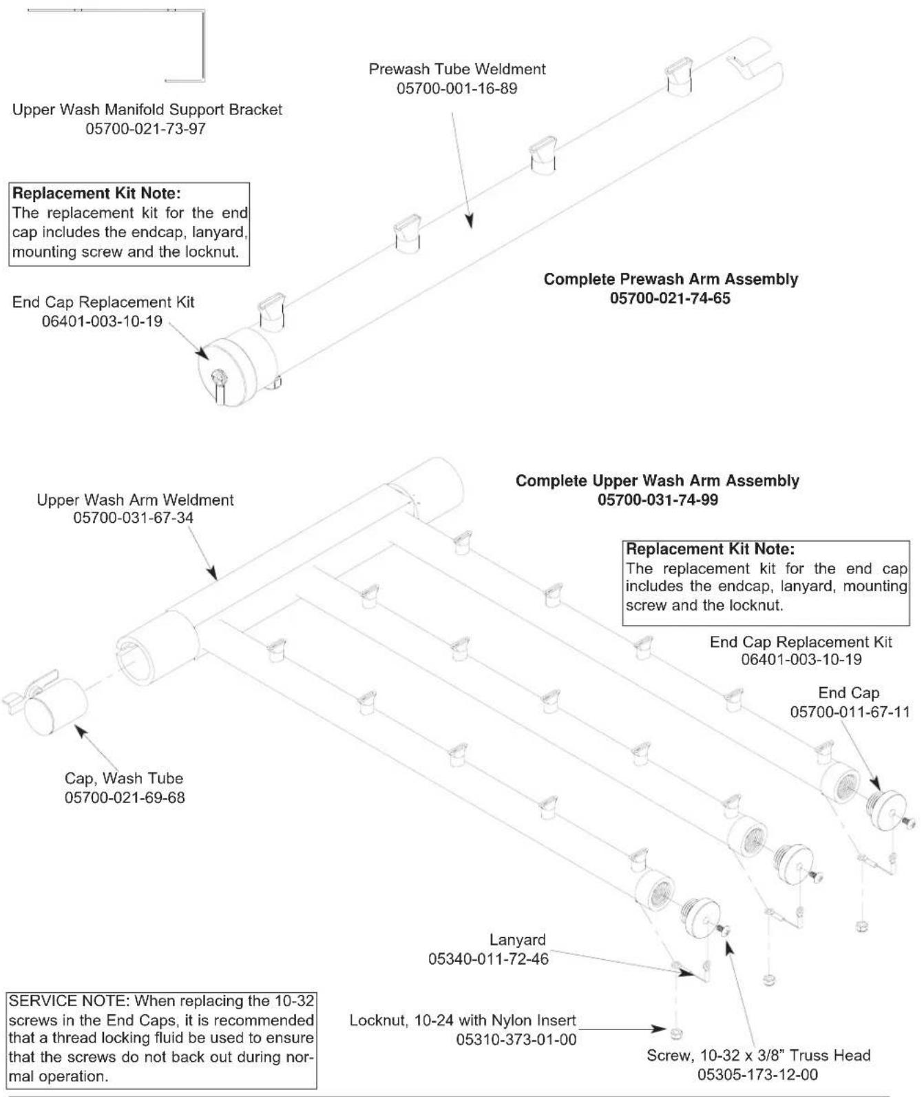 Upper Wash Manifold Support Bracket 05700-021-73-97 Prewash Tube Weldment 05700-001-16-89 Replacement Kit Note: The replacement kit for the end cap includes the endcap, lanyard, mounting screw and the locknut. End Cap Replacement Kit 06401-003-10-19 Complete Prewash Arm Assembly 05700-021-74-65 Upper Wash Arm Weldment 05700-031-67-34 Complete Upper Wash Arm Assembly 05700-031-74-99 Replacement Kit Note: The replacement kit for the end cap includes the endcap, lanyard, mounting screw and the locknut. End Cap Replacement Kit 06401-003-10-19 End Cap 05700-011-67-11 Cap, Wash Tube 05700-021-69-68 Lanyard 05340-011-72-46 SERVICE NOTE: When replacing the 10-32 screws in the End Caps, it is recommended that a thread locking fluid be used to ensure that the screws do not back out during normal operation. Locknut, 10-24 with Nylon Insert 05310-373-01-00 Screw, 10-32 x 3/8" Truss Head 05305-173-12-00