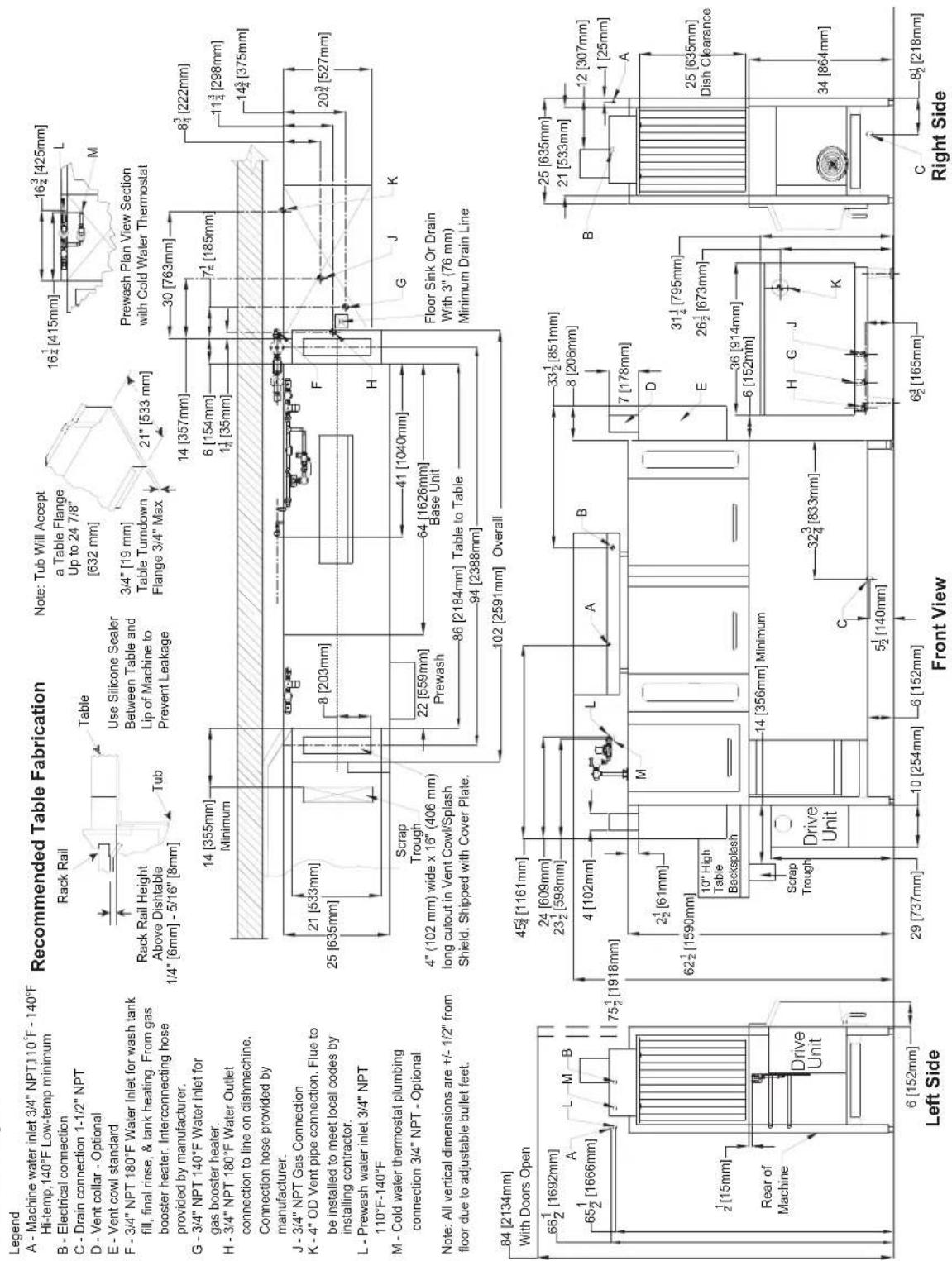Legend A - Machine water inlet 3/4" NPT,110°F - 140°F Hi-temp,140°F Low-temp minimum B - Electrical connection C - Drain connection 1-1/2" NPT D - Vent collar - Optional E - Vent cowl standard F - 3/4" NPT 180°F Water Inlet for wash tank fill, final rinse, & tank heating. From gas booster heater. Interconnecting hose provided by manufacturer. G - 3/4" NPT 140°F Water inlet for gas booster heater. H - 3/4" NPT 180°F Water Outlet connection to line on dishmachine. Connection hose provided by manufacturer. J - 3/4" NPT Gas Connection K - 4" OD Vent pipe connection. Flue to be installed to meet local codes by installing contractor. L - Prewash water inlet 3/4" NPT 110°F-140°F M - Cold water thermostat plumbing connection 3/4" NPT - Optional Note: All vertical dimensions are +/- 1/2" from floor due to adjustable bullet feet. Recommended Table Fabrication Rack Rail Rack Rail Height Above Dishtable 1/4" [6mm] - 5/16" [8mm] Table Use Silicone Sealer Between Table and Lip of Machine to Prevent Leakage Note: Tub Will Accept a Table Flange Up to 24 7/8" [632 mm] 3/4" [19 mm] Table Turndown Flange 3/4" Max 21" [533 mm] 14 [355mm] Minimum 14 [357mm] 6 [154mm] 1½ [35mm] 7½ [185mm] 30 [763mm] 8³ [222mm] 11¾ [298mm] 14½ [375mm] 20³ [527mm] 21 [533mm] 25 [635mm] 22 [559mm] Prewash Base Unit 41 [1040mm] 86 [2184mm] Table to Table 94 [2388mm] Floor Sink Or Drain With 3" (76 mm) Minimum Drain Line Scrap Trough 4" (102 mm) wide x 16" (406 mm) long cutout in Vent Cowl/Splash Shield. Shipped with Cover Plate. Overall 84 [2134mm] With Doors Open 66½ [1692mm] A L M B 65½ [1666mm] 75½ [1918mm] 4 [102mm] L A B 2½ [61mm] 62½ [1590mm] 10" High Table Backsplash Drive Unit Scrap Trough 14 [356mm] Minimum 32¾ [833mm] 5½ [140mm] C 6 [152mm] 29 [737mm] 10 [254mm] 6 [152mm] Left Side Front View Right Side B 25 [635mm] 21 [533mm] 12 [307mm] 1 [25mm] A 25 [635mm] Dish Clearance 36 [914mm] 6 [152mm] H G J K C 8½ [218mm]
