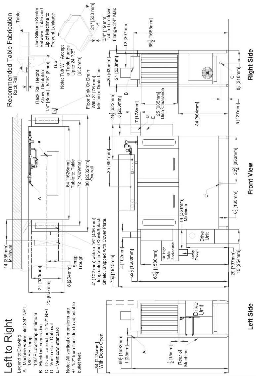 Left to Right Legend to Drawing A - Machine water inlet 3/4" NPT, 180°F Hi-temp, 140°F Low-temp minimum B - Electrical connection C - Drain connection 1-1/2" NPT D - Vent collar - Optional E - Vent cowl standard Note: All vertical dimensions are +/- 1/2" from floor due to adjustable bullet feet. Recommended Table Fabrication Rack Rail Table Rack Rail Height Above Dishtable 1/4" [6mm] - 5/16" [8mm] Tub Use Silicone Sealer Between Table and Lip of Machine to Prevent Leakage Note: Tub Will Accept a Table Flange Up to 24 7/8" [632 mm] Floor Sink Or Drain With 3" [76 mm] Minimum Drain Line 21" [533 mm] 3/4" [19 mm] Table Turndown Flange 3/4" Max 65½ [1665mm] 4" (102 mm) wide x 16" (406 mm) long cutout in Vent Cowl/Splash Shield. Shipped with Cover Plate. 75½ [1915mm] 4 [102mm] 62½ [1588mm] 60¼ [1530mm] 10" High Table Backsplash 14 [354mm] Minimum Drive Unit C 6½ [165mm] 32¾ [833mm] 29 [737mm] 10 [254mm] 5 [127mm] 8 [204mm] Scrap Trough Overall 4" 72 [1829mm] 80 [2032mm] 75½ [1915mm] 64 [1626mm] Table to Table 80 [2032mm] 4" (102 mm) wide x 16" (406 mm) long cutout in Vent Cowl/Splash Shield. Shipped with Cover Plate. Front View C 8½ [218mm] 5 [127mm]