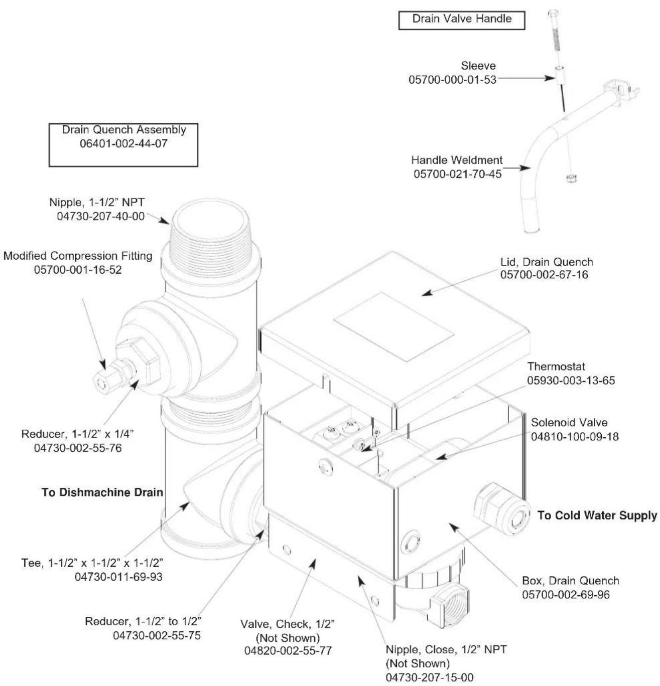 Drain Valve Handle Sleeve 05700-000-01-53 Handle Weldment 05700-021-70-45 Drain Quench Assembly 06401-002-44-07 Nipple, 1-1/2" NPT 04730-207-40-00 Modified Compression Fitting 05700-001-16-52 Lid, Drain Quench 05700-002-67-16 Thermostat 05930-003-13-65 Solenoid Valve 04810-100-09-18 To Cold Water Supply To Dishmachine Drain Tee, 1-1/2" x 1-1/2" x 1-1/2" 04730-011-69-93 Reduce, 1-1/2" to 1/2" 04730-002-55-75 Valve, Check, 1/2" (Not Shown) 04820-002-55-77 Box, Drain Quench 05700-002-69-96 Nipple, Close, 1/2" NPT (Not Shown) 04730-207-15-00
