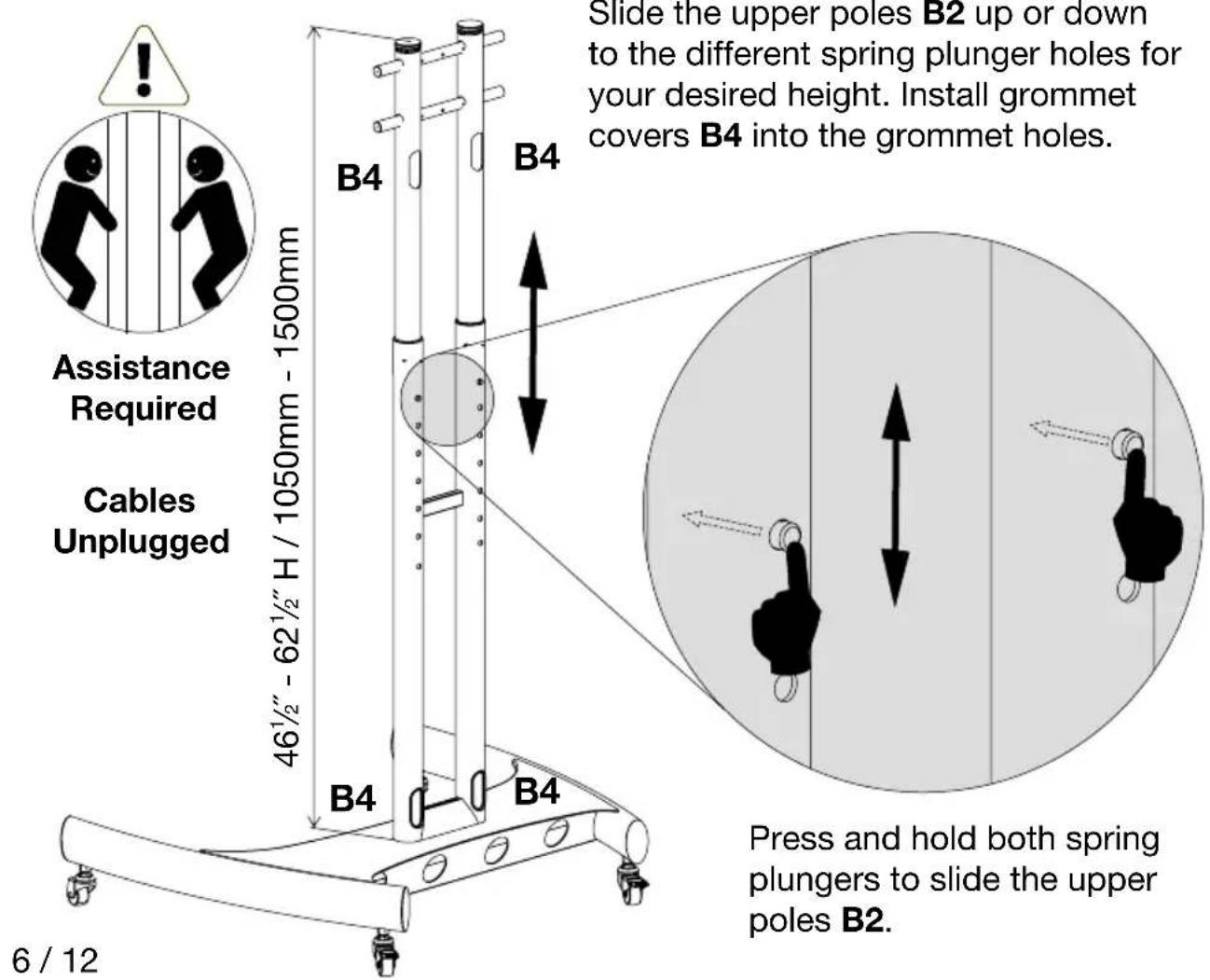 Assistance Required Cables Unplugged 46½" - 62½" H / 1050mm - 1500mm B4 B4 Slide the upper poles B2 up or down to the different spring plunger holes for your desired height. Install grommet covers B4 into the grommet holes. Press and hold both spring plungers to slide the upper poles B2. 6 / 12