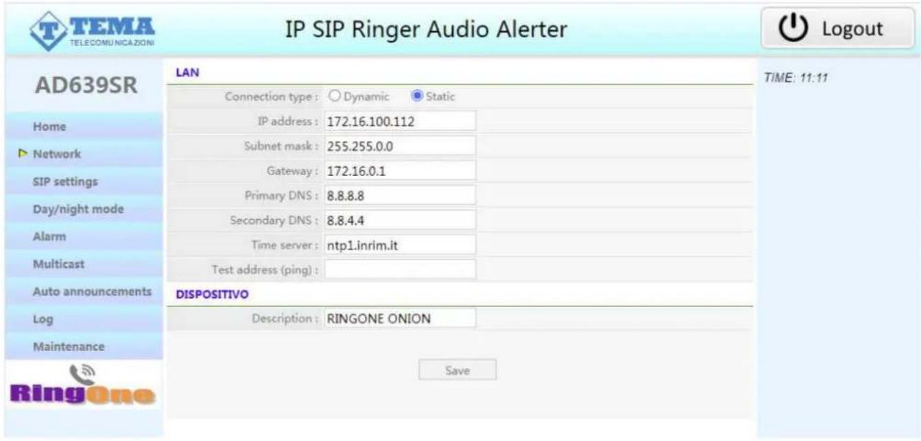 IP SIP Ringer Audio Alerter TAG TELECOMUNICAZIONI AD639SR LAN Connection type : ○ Dynamic ● Static IP address : 172.16.100.112 Subnet mask : 255.255.0.0 Gateway : 172.16.0.1 Primary DNS : 8.8.8.8 Secondary DNS : 8.8.4.4 Time server : ntp1.inrim.it Test address (ping) : DISPOSITIVO Description : RINGONE ONION Save TIME: 11:11 Home ► Network SIP settings Day/night mode Alarm Multicast Auto announcements Log Maintenance Ringone