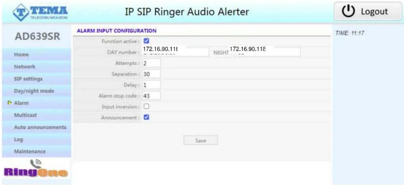 IP SIP Ringer Audio Alerter AD639SR ALARM INPUT CONFIGURATION Function active : ✓ DAY number : 172.16.90.118 NIGHT 172.16.90.118 Attempts : 2 Separation : 30 Delay : 1 Alarm stop code : 43 Input inversion : Announcement : ✓ Save TIME: 11:17 Home Network SIP settings Day/night mode ► Alarm Multicast Auto announcements Log Maintenance Ring One