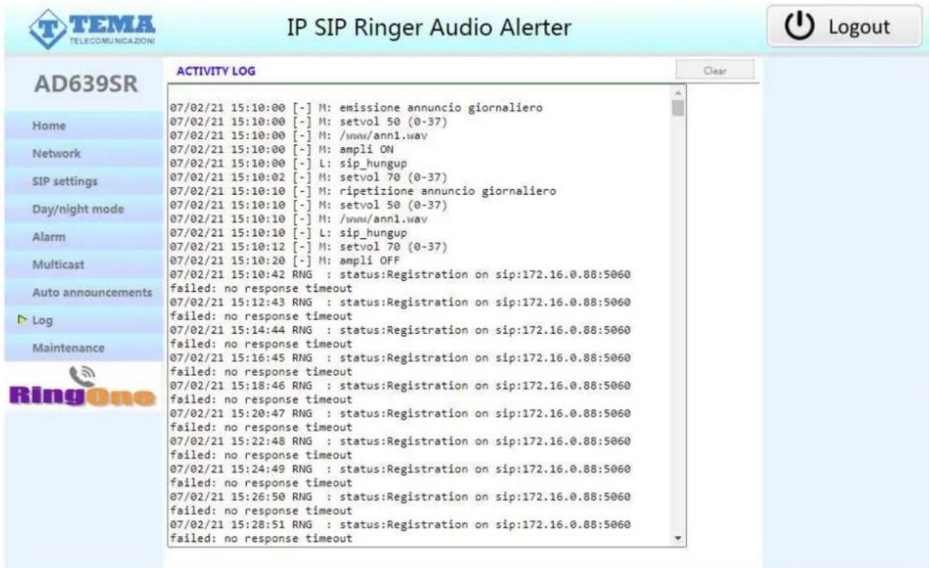 IP SIP Ringer Audio Alerter AD639SR Home Network SIP settings Day/night mode Alarm Multicast Auto announcements Log Maintenance RingOne ACTIVITY LOG 07/02/21 15:10:00 [-] M: emissione annuncio giornaliero 07/02/21 15:10:00 [-] M: setvol 50 (0-37) 07/02/21 15:10:00 [-] M: /www/ann1.wav 07/02/21 15:10:00 [-] M: ampli ON 07/02/21 15:10:00 [-] L: sip_hungup 07/02/21 15:10:02 [-] M: setvol 70 (0-37) 07/02/21 15:10:10 [-] M: ripetizione annuncio giornaliero 07/02/21 15:10:10 [-] M: setvol 50 (0-37) 07/02/21 15:10:10 [-] M: /www/ann1.wav 07/02/21 15:10:10 [-] L: sip_hungup 07/02/21 15:10:12 [-] M: setvol 70 (0-37) 07/02/21 15:10:20 [-] M: ampli OFF 07/02/21 15:10:42 RNG : status:Registration on sip:172.16.0.88:5060 failed: no response timeout 07/02/21 15:12:43 RNG : status:Registration on sip:172.16.0.88:5060 failed: no response timeout 07/02/21 15:14:44 RNG : status:Registration on sip:172.16.0.88:5060 failed: no response timeout 07/02/21 15:16:45 RNG : status:Registration on sip:172.16.0.88:5060 failed: no response timeout 07/02/21 15:18:46 RNG : status:Registration on sip:172.16.0.88:5060 failed: no response timeout 07/02/21 15:20:47 RNG : status:Registration on sip:172.16.0.88:5060 failed: no response timeout 07/02/21 15:22:48 RNG : status:Registration on sip:172.16.0.88:5060 failed: no response timeout 07/02/21 15:24:49 RNG : status:Registration on sip:172.16.0.88:5060 failed: no response timeout 07/02/21 15:26:50 RNG : status:Registration on sip:172.16.0.88:5060 failed: no response timeout 07/02/21 15:28:51 RNG : status:Registration on sip:172.16.0.88:5060 failed: no response timeout