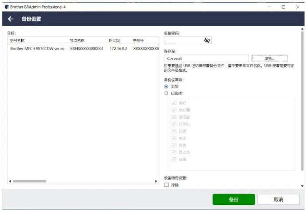Brother BRAadmin Professional 4 备份设置 目标: 型号名称 节点名称 IP 地址 序列号 Brother MFC-L9570CDW series BRN000000000001 172.16.0.2 XXXXXXXXXX 设备密码: 保存至: C:\result 浏览... 如果要通过 USB 记忆排部署备份文件,请不要更改文件名称。USB 部署需要特定的文件名格式。 备份设置项: ● 全部 ○ 已选择: □ 常规 □ 地址簿 □ 显示器 □ 打印机 □ 扫描 □ 离印 □ 传签 □ 管理员 □ 网络 设备特定设置: □ 排除 备份 取消