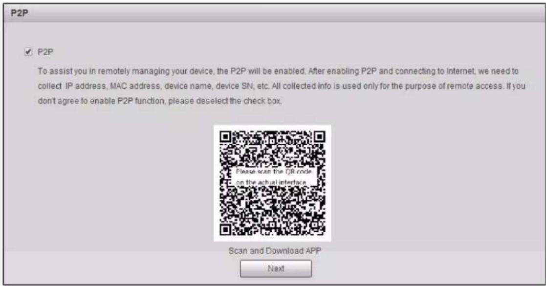 P2P ✓ P2P To assist you in remotely managing your device, the P2P will be enabled. After enabling P2P and connecting to Internet, we need to collect IP address, MAC address, device name, device SN, etc. All collected info is used only for the purpose of remote access. If you don't agree to enable P2P function, please deselect the check box. Please scan the QR code on the actual interface Scan and Download APP Next