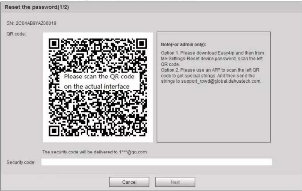 Reset the password(1/2) SN: 2C04AB9YAZ00019 QR code: Please scan the QR code on the actual interface Note(For admin only): Option 1. Please download Easy4ip and then from Me-Settings-Reset device password, scan the left QR code. Option 2. Please use an APP to scan the left QR code to get special strings. And then send the strings to support_rpwd@global.dahuatech.com. The security code will be delivered to 1***@qq.com Security code: Cancel Next