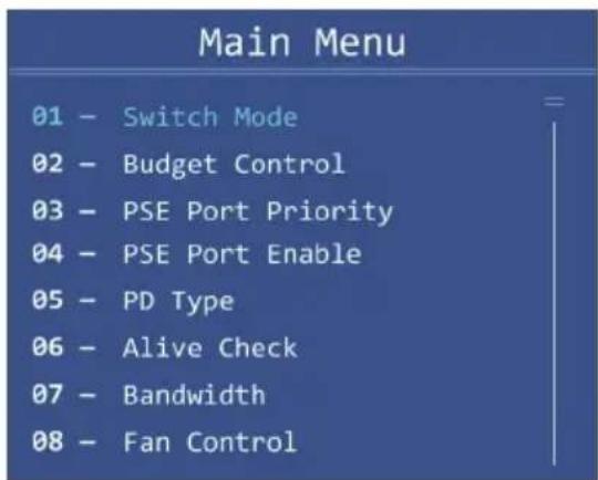 Main Menu 01 - Switch Mode 02 - Budget Control 03 - PSE Port Priority 04 - PSE Port Enable 05 - PD Type 06 - Alive Check 07 - Bandwidth 08 - Fan Control