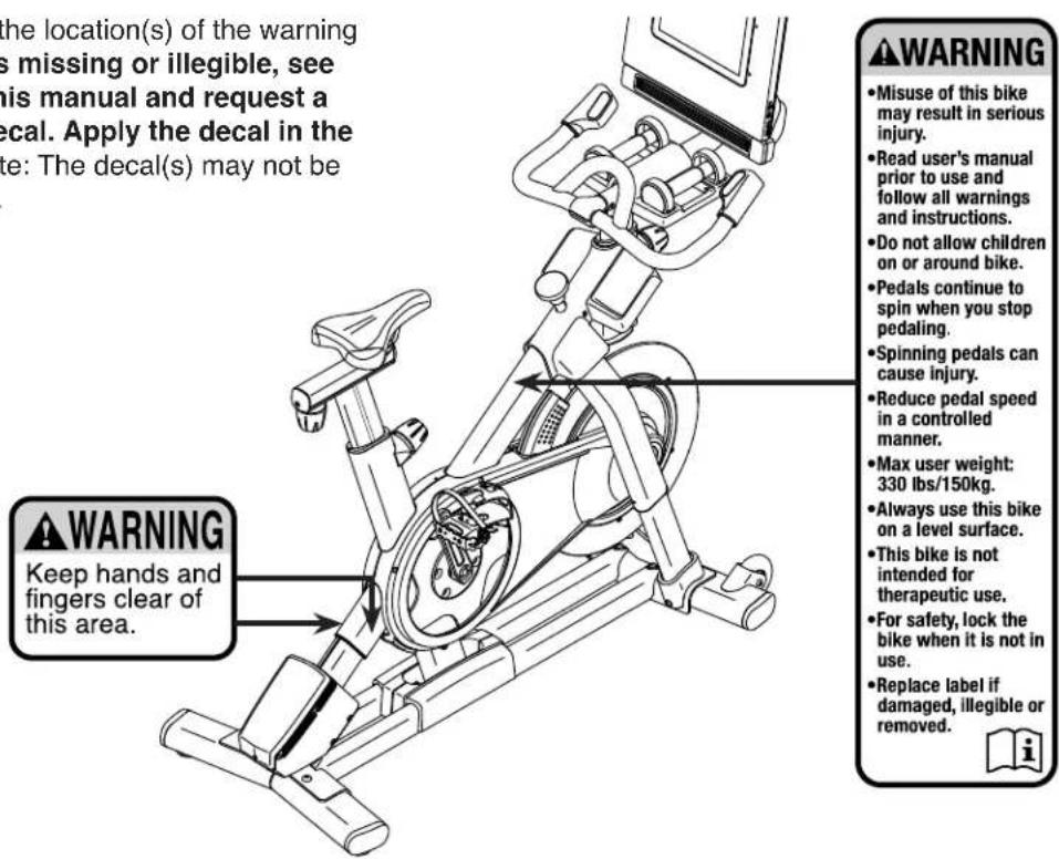 the location(s) of the warning is missing or illegible, see this manual and request a decal. Apply the decal in the site: The decal(s) may not be WARNING Keep hands and fingers clear of this area. WARNING • Misuse of this bike may result in serious injury. • Read user's manual prior to use and follow all warnings and instructions. • Do not allow children on or around bike. • Pedals continue to spin when you stop pedaling. • Spinning pedals can cause injury. • Reduce pedal speed in a controlled manner. • Max user weight: 330 lbs/150kg. • Always use this bike on a level surface. • This bike is not intended for therapeutic use. • For safety, lock the bike when it is not in use. • Replace label if damaged, illegible or removed.