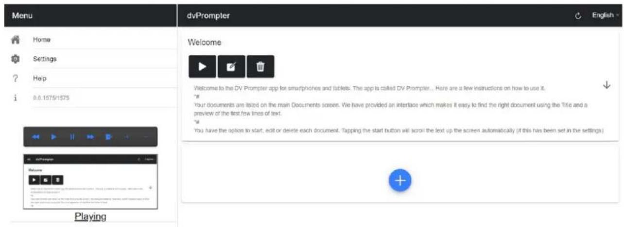 Menu Home Settings ? Help i 0.0.1575/1575 dvPrompter English Welcome Welcome to the DV Prompter app for smartphones and tablets. The app is called DV Prompter... Here are a few instructions on how to use it. # Your documents are listed on the main Documents screen. We have provided an interface which makes it easy to find the right document using the Title and a preview of the first few lines of text. # You have the option to start, edit or delete each document. Tapping the start button will scroll the text up the screen automatically (if this has been set in the settings) Playing