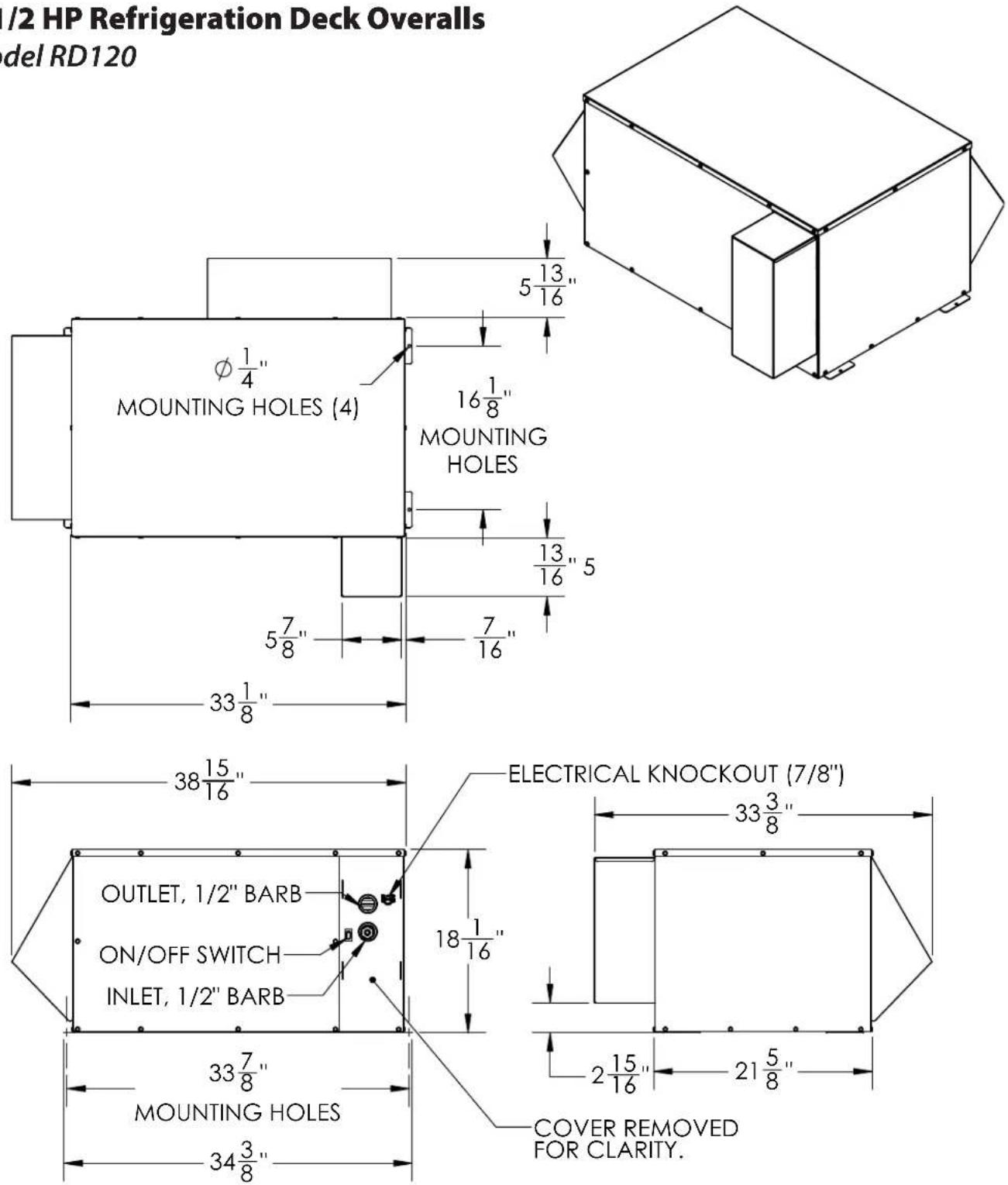 /2 HP Refrigeration Deck Overalls del RD120 MOUNTING HOLES (4) φ 1/4" 16 1/8" MOUNTING HOLES 5 13/16" 13/16" 5 5 7/8" 7/16" 33 1/8" 38 15/16" ELECTRICAL KNOCKOUT (7/8") 33 3/8" OUTLET, 1/2" BARB ON/OFF SWITCH INLET, 1/2" BARB 18 1/16" 33 7/8" MOUNTING HOLES 34 3/8" 2 15/16" 21 5/8" COVER REMOVED FOR CLARITY.