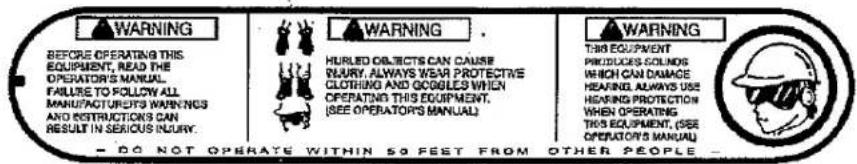 WARNING BEFORE OPERATING THIS EQUIPMENT, READ THE OPERATOR'S MANUAL. FAILURE TO FOLLOW ALL MANUFACTURED'S WARNINGS AND RESTRICTIONS CAN RESULT IN SERIOUS INJURY. WARNING HURLED OBJECTS CAN CAUSE INJURY, ALWAYS WEAR PROTECTIVE CLOTHING AND COOKLES WHEN OPERATING THIS EQUIPMENT. (SEE OPERATORS MANUAL) WARNING THIS EQUIPMENT PRODUCES SOLNOS WHICH CAN DAMAGE HEARING ALWAYS USE HEARING PROTECTION WHEN OPERATING THIS EQUIPMENT, (SEE OPERATORS MANUAL) - DO NOT OPERATE WITHIN 50 FEET FROM OTHER PEOPLE -