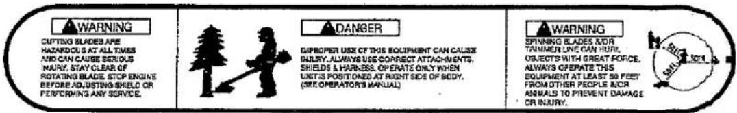 WARNING CUTTING BLADES ARE HAZARDOLS AT ALL TIMES AND CAN CAUSE SERIOUS INJURY, STAY- CLEAR OF ROTATING BLADES, STOP ENGINE BEFORE ADJUSTING SHELD OR PERFORMING ANY SERVICE. DANGER DIPROPER USE OF THIS EQUIPMENT CAN CAUSE INJURY, ALWAYS USE CORRECT ATTACHMENTS, SHIELDS & HARNESS. OPERATE ONLY WHEN UNITED POSITIONED AT RIGHT SIDE OF BODY. (SHEOPERATOR'S MANUAL) WARNING SPINNING BLADES NOR TOLERING LINE CAN HILL OBJECTS WITH GREAT FORCE. ALWAYS OPERATE THIS EQUIPMENT AT LEAST 50 FEET FROM OTHER PEOPLE ACR ANIMALS TO PREVENT DAMAGE OR INJURY.