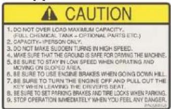 CAUTION 1. DO NOT OVER LOAD MAXIMUM CAPACITY. (FULL CHEMICAL TANK + OPTIONAL PARTS ETC.) 2. CAPACITY=IPERSON ONLY. 3. DO NOT MAKE Sudden TURNS IN HIGH SPEED. 4. WE ARE TO THE GROUND IS SAFE FOR DURING THE MACHINE. 5. BE SURE TO STAY IN LOW SPEED WHEN OPERATING AND MOVING ON SLOPED AREA. 6. BE SURE TO USE ENGINE BRAKES WHEN GOING DOWN HILL. 7. BE SURE TO TURN THE ENGINE OFF AND PULL OUT THE KEY WHEN LEAVING THE DRIVERS SEAT. 8. BE SURE TO SET PARKING BRAKES AND TIRE LOCKS WHEN PARKING. 9. STOP OPERATION IMMEDIATELY WHEN YOU FEEL ANY DANGER.