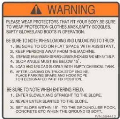 WARNING PLEASE WEAR PROTECTORS THAT FIT YOUR BODY,BE SURE TO WEAR PROTECTION CLOTHES,MASK,SAFTY GOGGLES, SAFTY GLOVES,AND BOOTS IN OPERATION. BE SURE TO NOTE WHEN LOADING AND UNLOADING TO TRUCK. 1. BE SURE TO DO ON FLAT SPACE WITH ASSISTANT, 2. KEEP PERSONS AWAY FROM THE MACHINE. 3. STEP MUST HAVE ENOUGH STRENGTH,LENGTH,THICKNESS AND WITH AKTI-SLIP. 4. SLOP ANGLE MUST BE BELOW 15°, 5. LOAD AND UNLOAD SLOWLY WITH EMPTY CHEMICAL TANK. 6. AFTER LOADING ON TRUCK,STOP ENGINE, PLACE PARKING BRAKE AND HOOK ROPE FOR DESIGNATED PART FIX POSITION. BE SURE TO NOTE WHEN ENTERING FIELD. 1. ENTER SLOWLY,AND STRAIGHT TO THE SLOPE. 2. NEVER ENTER SLANTED TO THE SLOPE. 3. SET SLOPE WITHIN 15° TO THE GROUND,USE ROCK, CONCRETE ETC WHEN THE GROUND IS SOFT. D/2864412