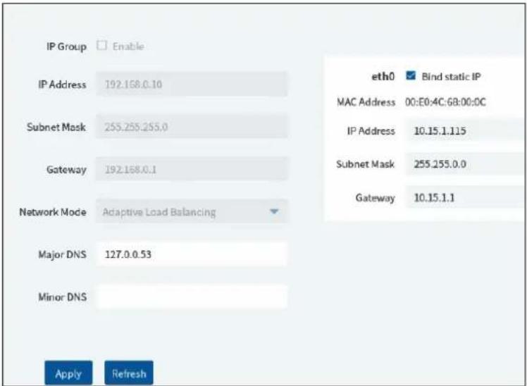 IP Group Enable IP Address 192.168.0.10 Subnet Mask 255.255.255.0 Gateway 192.168.0.1 Network Mode Adaptive Load Balancing Major DNS 127.0.0.53 Minor DNS Apply Refresh eth0 Bind static IP MAC Address 00:E0:4C:68:00:0C IP Address 10.15.1.115 Subnet Mask 255.255.0.0 Gateway 10.15.1.1