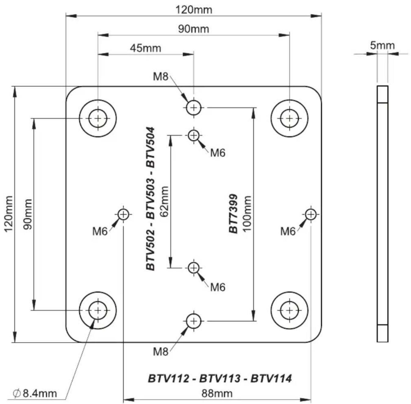 120mm 90mm 45mm M8 120mm 90mm 62mm BTV502 - BTV503 - BTV504 M6 BT7399 100mm M6 M8 M6 BTV112 - BTV113 - BTV114 Ø 8.4mm 88mm 5mm