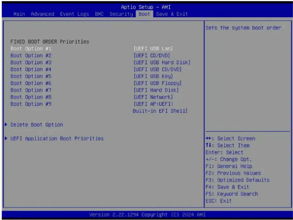 Aptio Setup - AMI Main Advanced Event Logs BMC Security Boot Save & Exit FIXED BOOT ORDER Priorities Boot Option #1 [UEFI USB Lan] Boot Option #2 [UEFI CD/DVD] Boot Option #3 [UEFI USB Hard Disk] Boot Option #4 [UEFI USB CD/DVD] Boot Option #5 [UEFI USB Key] Boot Option #6 [UEFI USB Floppy] Boot Option #7 [UEFI Hard Disk] Boot Option #8 [UEFI Network] Boot Option #9 [UEFI AP:UEFI: Built-in EFI Shell] ► Delete Boot Option ► UEFI Application Boot Priorities Sets the system boot order +: Select Screen ↑↓: Select Item Enter: Select +/-: Change Opt. F1: General Help F2: Previous Values F3: Optimized Defaults F4: Save & Exit F5: Keyword Search ESC: Exit Version 2.22.1294 Copyright (C) 2024 AMI