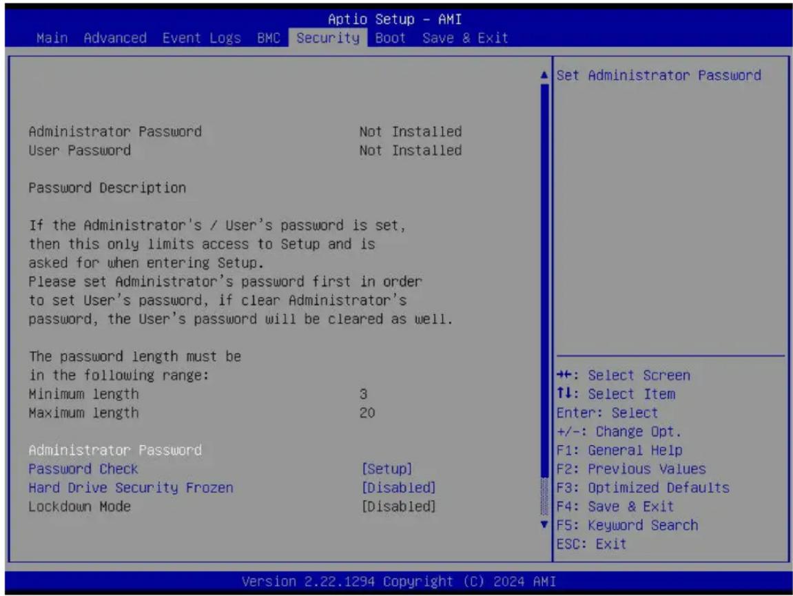 Aptio Setup - AMI Main Advanced Event Logs BMC Security Boot Save & Exit Administrator Password Not Installed User Password Not Installed Password Description If the Administrator's / User's password is set, then this only limits access to Setup and is asked for when entering Setup. Please set Administrator's password first in order to set User's password, if clear Administrator's password, the User's password will be cleared as well. The password length must be in the following range: Minimum length 3 Maximum length 20 Administrator Password Password Check [Setup] Hard Drive Security Frozen [Disabled] Lockdown Mode [Disabled] Set Administrator Password +: Select Screen ↑↓: Select Item Enter: Select +/-: Change Opt. F1: General Help F2: Previous Values F3: Optimized Defaults F4: Save & Exit F5: Keyword Search ESC: Exit Version 2.22.1294 Copyright (C) 2024 AMI