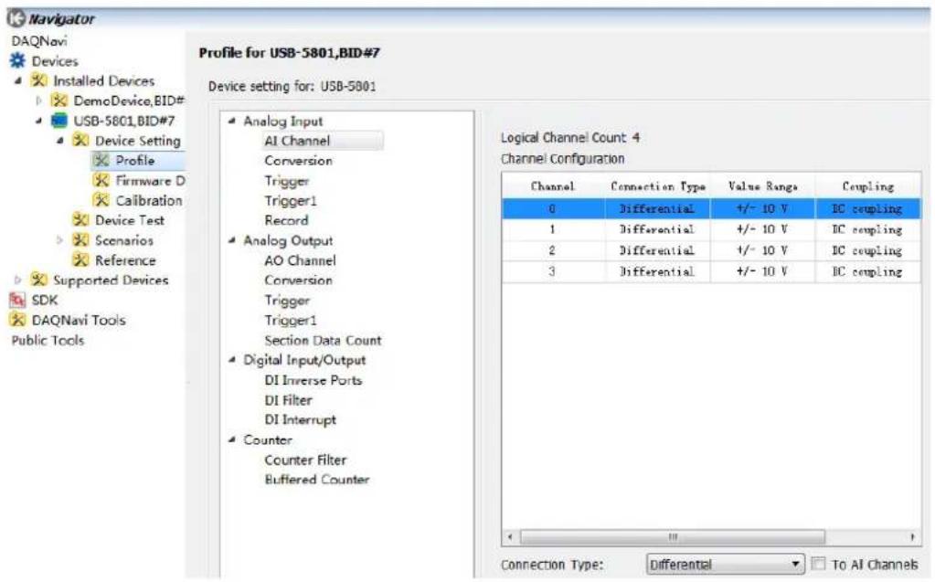 Navigator DAQnavi Devices Installed Devices DemoDevice,BID# USB-5801,BID#7 Device Setting Profile Firmware D Calibration Device Test Scenarios Reference Supported Devices SDK DAQnavi Tools Public Tools Profile for USB-5801,BID#7 Device setting for: USB-5801 Analog Input AI Channel Conversion Trigger Trigger1 Record Analog Output AO Channel Conversion Trigger Trigger1 Section Data Count Digital Input/Output DI Inverse Ports DI Filter DI Interrupt Counter Counter Filter Buffered Counter Logical Channel Count 4 Channel Configuration Channel Connection Type Value Range Coupling 0 Differential +/- 10 V IC coupling 1 Differential +/- 10 V IC coupling 2 Differential +/- 10 V IC coupling 3 Differential +/- 10 V IC coupling Connection Type:Differential To AI Channels