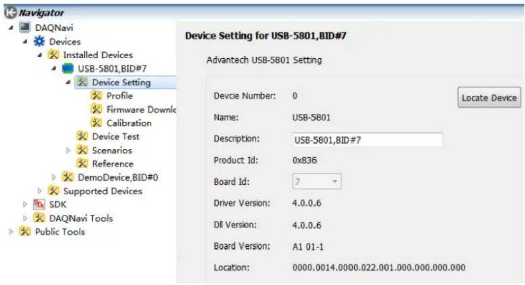 Navigator DAQNavi Devices Installed Devices USB-5801,BID#7 Device Setting Profile Firmware Downlc Calibration Device Test Scenarios Reference DemoDevice,BID#0 Supported Devices SDK DAQNavi Tools Public Tools Device Setting for USB-5801,BID#7 Advantech USB-5801 Setting Devcie Number: 0 Name: USB-5801 Description: USB-5801,BID#7 Product Id: 0x836 Board Id: 7 Driver Version: 4.0.0.6 Dll Version: 4.0.0.6 Board Version: A1 01-1 Location: 0000.0014.0000.022.001.000.000.000.000 Locate Device