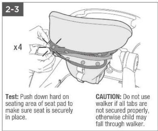 2-3 x4 Test: Push down hard on seating area of seat pad to make sure seat is securely in place. CAUTION: Do not use walker if all tabs are not secured properly, otherwise child may fall through walker.