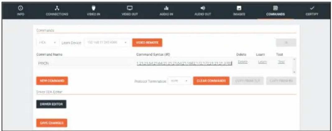 INFO CONNECTIONS VIDEO IN VIDEO OUT AUDIO IN AUDIO OUT IMAGES COMMANDS CERTIFY Commands HDX Learn Device 150 168 11 243 4566 VIDEO REMOTE Command Name Command Syntax (IFC) Delete Learn Test PVCN 1 21/21.64.21/64.21.21.21.64.21.168.21/2.172.21.21.21.2789 Delete Learn Test NEW COMMAND Protocol Termination NOTE CLEAR COMMANDS COPY FROM FOR COPY FROM HI Driver CDA Editor DRIVER EDITOR SAVE CHANGES
