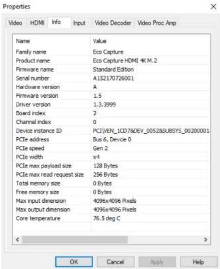 Properties Video HDMI Info Input Video Decoder Video Proc Amp Name Value Family name Eco Capture Product name Eco Capture HDMI 4K.M.2 Firmware name Standard Edition Serial number A152170726001 Hardware version A Firmware version 1.5 Driver version 1.3.3999 Board index 2 Channel index 0 Device instance ID PCI\VEN_1CD78DEV_0052&SUBSYS_00200001 PCIe address Bus 6, Devcie 0 PCIe speed Gen 2 PCIe width x4 PCIe max payload size 128 Bytes PCIe max read request size 256 Bytes Total memory size 0 Bytes Free memory size 0 Bytes Max input dimension 4096x4096 Pixels Max output dimension 4096x4096 Pixels Core temperature 76.5 deg C OK Cancel Apply Help